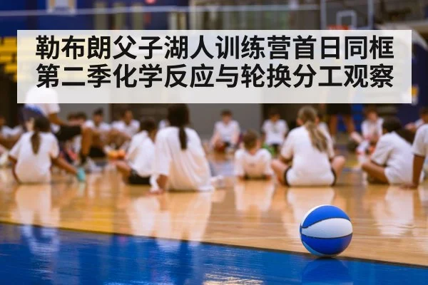 勒布朗父子湖人训练营首日同框 第二季化学反应与轮换分工观察
